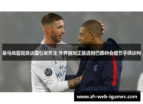 皇马高层现身法国引发关注 外界猜测正推进姆巴佩转会细节手续谈判